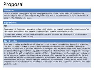 Proposal
Dimensions
I plan to do around 10-12 pages in my book. The page size will be 25cm x 1.2cm x 20cm. The pages will have
rounded edges to make the book safer, and they will be fairly thick to reduce the chance of paper cut and make it
easier for the child to turn the pages.
Story Overview
There was once a boy who lived in a small village out in the countryside. He worked as a Sheppard, so he watched
over a flock of sheep to make sure none of them got lost or eaten by a wolf. After a few weeks of working as a
Sheppard, the boy started to get bored. He decided to play a game. One day, he screamed, "Wolf! Wolf!", so that all
the people in the village would think a big, bad wolf had come to eat all the sheep. All the villagers came running to
try to chase off the wolf, but really, there was no wolf. The boy thought this was very funny, so the very next day, he
did the same thing. This time, the villagers started to get angry. This only made the boy laugh harder. On the next
day, the boy was watching his sheep when suddenly, a wolf appeared! "Wolf!, Wolf!" he cried. But no one came.
They thought he was playing his mean joke again. The wolf ate all up the sheep. That day, the boy learned a very
important lesson. He learned that you should never lie because if you do, then people won't believe you even when
you tell the truth.
Export Format
PDF
Advantages: PDF files are very quickly and easily created, also they are very safe because of security measures. You
can compact and compress large files which makes the files a lot easier to send and scan over.
Disadvantages: However PDF files are extremely difficult to edit, and there are various types of PDF and the way
you input information in them can vary.
 