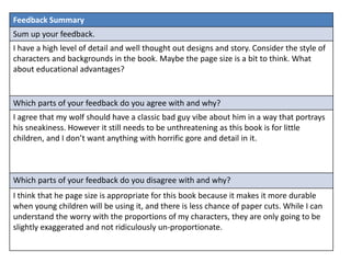 Feedback Summary
Sum up your feedback.
I have a high level of detail and well thought out designs and story. Consider the style of
characters and backgrounds in the book. Maybe the page size is a bit to think. What
about educational advantages?
Which parts of your feedback do you agree with and why?
I agree that my wolf should have a classic bad guy vibe about him in a way that portrays
his sneakiness. However it still needs to be unthreatening as this book is for little
children, and I don’t want anything with horrific gore and detail in it.
Which parts of your feedback do you disagree with and why?
I think that he page size is appropriate for this book because it makes it more durable
when young children will be using it, and there is less chance of paper cuts. While I can
understand the worry with the proportions of my characters, they are only going to be
slightly exaggerated and not ridiculously un-proportionate.
 