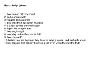 Basic Script (short)
1. boy was on hill very bored
2. so he shouts wolf
3.villagers come running
4. boy finds their frustration hilarious
5. So next day he cries wolf again
6. Again the villagers run
7. boy laughs again
8. next day real wolf comes in field
9. boy cries wolf
10. Nobody comes because they think he is lying again, and wolf gets sheep
11.boy realises that nobody believes a liar, even when they tell the truth
 