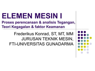 ELEMEN MESIN I
Proses perencanaan & analisis Tegangan,
Teori Kegagalan & faktor Keamanan
Frederikus Konrad, ST, MT, MM
JURUSAN TEKNIK MESIN,
FTI-UNIVERSITAS GUNADARMA
 