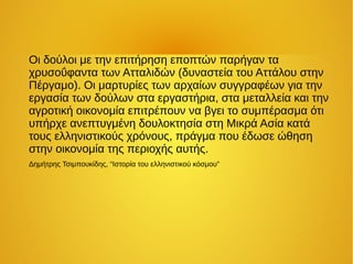Οι δούλοι με την επιτήρηση εποπτών παρήγαν τα
χρυσοΰφαντα των Ατταλιδών (δυναστεία του Αττάλου στην
Πέργαμο). Οι μαρτυρίες των αρχαίων συγγραφέων για την
εργασία των δούλων στα εργαστήρια, στα μεταλλεία και την
αγροτική οικονομία επιτρέπουν να βγει το συμπέρασμα ότι
υπήρχε ανεπτυγμένη δουλοκτησία στη Μικρά Ασία κατά
τους ελληνιστικούς χρόνους, πράγμα που έδωσε ώθηση
στην οικονομία της περιοχής αυτής.
Δημήτρης Τσιμπουκίδης, “Ιστορία του ελληνιστικού κόσμου”
 
