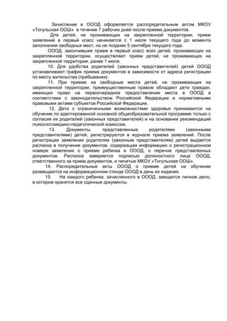 Зачисление в ОООД оформляется распорядительным актом МКОУ
«Тогульская ООШ» в течение 7 рабочих дней после приема документов.
Для детей, не проживающих на закрепленной территории, прием
заявлений в первый класс начинается с 1 июля текущего года до момента
заполнения свободных мест, но не позднее 5 сентября текущего года.
ОООД, закончившие прием в первый класс всех детей, проживающих на
закрепленной территории, осуществляют прием детей, не проживающих на
закрепленной территории, ранее 1 июля.
10. Для удобства родителей (законных представителей) детей ОООД
устанавливают график приема документов в зависимости от адреса регистрации
по месту жительства (пребывания).
11. При приеме на свободные места детей, не проживающих на
закрепленной территории, преимущественным правом обладают дети граждан,
имеющих право на первоочередное предоставление места в ОООД в
соответствии с законодательством Российской Федерации и нормативными
правовыми актами субъектов Российской Федерации.
12. Дети с ограниченными возможностями здоровья принимаются на
обучение по адаптированной основной общеобразовательной программе только с
согласия их родителей (законных представителей) и на основании рекомендаций
психологомедико-педагогической комиссии.
13. Документы, представленные родителями (законными
представителями) детей, регистрируются в журнале приема заявлений. После
регистрации заявления родителям (законным представителям) детей выдается
расписка в получении документов, содержащая информацию о регистрационном
номере заявления о приеме ребенка в ОООД, о перечне представленных
документов. Расписка заверяется подписью должностного лица ОООД,
ответственного за прием документов, и печатью МКОУ «Тогульская ООШ».
14. Распорядительные акты ОООД о приеме детей на обучение
размещаются на информационном стенде ОООД в день их издания.
15. На каждого ребенка, зачисленного в ОООД, заводится личное дело,
в котором хранятся все сданные документы.
 