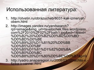 Использованная литература:
1. http://otvetin.ru/obrazucheb/8031-kak-izmeryat-
obem.html
2. http://images.yandex.ru/yandsearch?
rpt=simage&img_url=tsvetochek.files.wordpress.
com%2F2010%2F02%2Fbath1.jpg&ed=1&text=
%D0%B2%20%D0%B2%D0%B0%D0%BD
%D0%BD%D0%BE
%D0%B9%20%D1%81%20%D0%BB
%D0%B5%D0%BF
%D0%B5%D1%81%D1%82%D0%BA
%D0%B0%D0%BC
%D0%B8%20%D1%80%D0%BE%D0%B7&p=9
3. http://yadro.anaparegion.ru/2008/03/12/rachlis-x.-
fizika-v-vanne..html
 