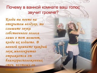 Почему в ванной комнате ваш голос
звучит громче?
Когда вы поете на
открытом воздухе, то
слышите звуки
собственного голоса
лишь в тот момент,
когда их издаете. В
ванной комнате каждый
звук многократно
отражается от
близкорасположенных
стен, поэтому он
слышен дольше и
 