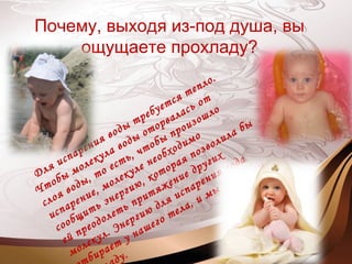 Почему, выходя из-под душа, вы
ощущаете прохладу?
Для испарения воды требуется тепло.
Чтобы молекула воды оторвалась от
слоя воды, то есть, чтобы произошло
испарение, молекуле необходимо
сообщить энергию, которая позволила бы
ей преодолеть притяжение других
молекул. Энергию для испарения вода
бирает у нашего тела, и мы ощущаем
ду.
 