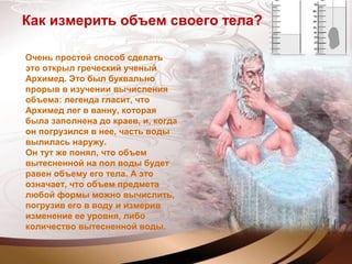 Как измерить объем своего тела?
Очень простой способ сделать
это открыл греческий ученый
Архимед. Это был буквально
прорыв в изучении вычисления
объема: легенда гласит, что
Архимед лег в ванну, которая
была заполнена до краев, и, когда
он погрузился в нее, часть воды
вылилась наружу.
Он тут же понял, что объем
вытесненной на пол воды будет
равен объему его тела. А это
означает, что объем предмета
любой формы можно вычислить,
погрузив его в воду и измерив
изменение ее уровня, либо
количество вытесненной воды.
 