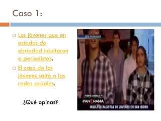 Caso 1:
 Los jóvenes que en
estados de
ebriedad insultaron
a periodistas.
 El caso de los
jóvenes saltó a las
redes sociales.
¿Qué opinas?
 