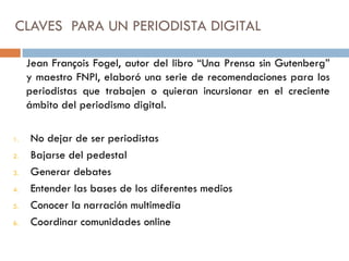 CLAVES PARA UN PERIODISTA DIGITAL
Jean François Fogel, autor del libro “Una Prensa sin Gutenberg”
y maestro FNPI, elaboró una serie de recomendaciones para los
periodistas que trabajen o quieran incursionar en el creciente
ámbito del periodismo digital.
1. No dejar de ser periodistas
2. Bajarse del pedestal
3. Generar debates
4. Entender las bases de los diferentes medios
5. Conocer la narración multimedia
6. Coordinar comunidades online
 