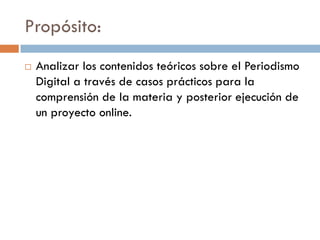 Propósito:
 Analizar los contenidos teóricos sobre el Periodismo
Digital a través de casos prácticos para la
comprensión de la materia y posterior ejecución de
un proyecto online.
 