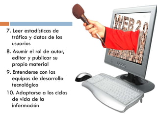 7. Leer estadísticas de
tráfico y datos de los
usuarios
8. Asumir el rol de autor,
editor y publicar su
propio material
9. Entenderse con los
equipos de desarrollo
tecnológico
10. Adaptarse a los ciclos
de vida de la
información
 
