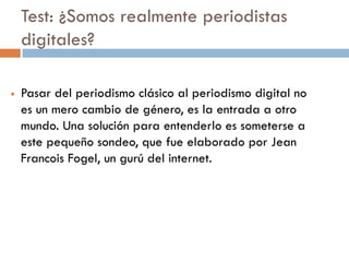 Test: ¿Somos realmente periodistas
digitales?
 Pasar del periodismo clásico al periodismo digital no
es un mero cambio de género, es la entrada a otro
mundo. Una solución para entenderlo es someterse a
este pequeño sondeo, que fue elaborado por Jean
Francois Fogel, un gurú del internet.
 