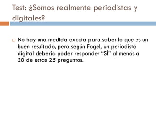 Test: ¿Somos realmente periodistas y
digitales?
 No hay una medida exacta para saber lo que es un
buen resultado, pero según Fogel, un periodista
digital debería poder responder “SÍ” al menos a
20 de estas 25 preguntas.
 