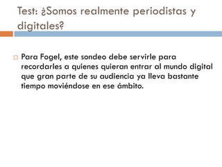 Test: ¿Somos realmente periodistas y
digitales?
 Para Fogel, este sondeo debe servirle para
recordarles a quienes quieran entrar al mundo digital
que gran parte de su audiencia ya lleva bastante
tiempo moviéndose en ese ámbito.
 