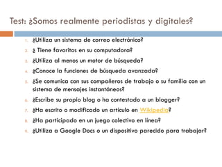 Test: ¿Somos realmente periodistas y digitales?
1. ¿Utiliza un sistema de correo electrónico?
2. ¿ Tiene favoritos en su computadora?
3. ¿Utiliza al menos un motor de búsqueda?
4. ¿Conoce la funciones de búsqueda avanzada?
5. ¿Se comunica con sus compañeros de trabajo o su familia con un
sistema de mensajes instantáneos?
6. ¿Escribe su propio blog o ha contestado a un blogger?
7. ¿Ha escrito o modificado un artículo en Wikipedia?
8. ¿Ha participado en un juego colectivo en línea?
9. ¿Utiliza a Google Docs o un dispositivo parecido para trabajar?
 