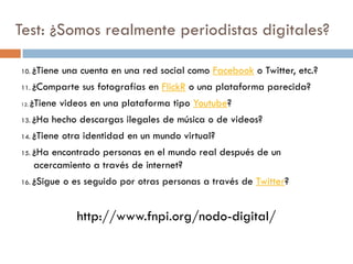 Test: ¿Somos realmente periodistas digitales?
10. ¿Tiene una cuenta en una red social como Facebook o Twitter, etc.?
11. ¿Comparte sus fotografías en FlickR o una plataforma parecida?
12. ¿Tiene videos en una plataforma tipo Youtube?
13. ¿Ha hecho descargas ilegales de música o de videos?
14. ¿Tiene otra identidad en un mundo virtual?
15. ¿Ha encontrado personas en el mundo real después de un
acercamiento a través de internet?
16. ¿Sigue o es seguido por otras personas a través de Twitter?
http://www.fnpi.org/nodo-digital/
 