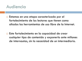 Audiencia
 Estamos en una etapa caracterizada por el
fortalecimiento de los lectores que tienen como
aliados las herramientas de uso libre de la Internet.
 Este fortalecimiento en la capacidad de crear
cualquier tipo de contenido y exponerlo ante millones
de internautas, sin la necesidad de un intermediario.
 