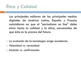 Ética y Calidad
Los principales editores de los principales medios
digitales de América Latina, España y Francia
coincidieron en que el "periodismo on line" debe
mirar hacia la calidad y la ética, convencidos de
que ésta es la prensa del futuro.
 La evolución de la tecnología exige excelencia.
 Velocidad vs. veracidad
 Intuición vs. confirmación
 