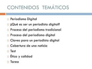 CONTENIDOS TEMÁTICOS
 Periodismo Digital
 ¿Qué es ser un periodista digital?
 Proceso del periodismo tradicional
 Proceso del periodismo digital
 Claves para un periodista digital
 Cobertura de una noticia
 Test
 Ética y calidad
 Tarea
 