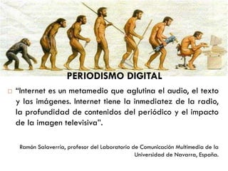  “Internet es un metamedio que aglutina el audio, el texto
y las imágenes. Internet tiene la inmediatez de la radio,
la profundidad de contenidos del periódico y el impacto
de la imagen televisiva”.
Ramón Salaverría, profesor del Laboratorio de Comunicación Multimedia de la
Universidad de Navarra, España.
PERIODISMO DIGITAL
 