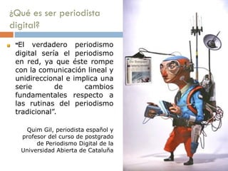 ¿Qué es ser periodista
digital?
 “El verdadero periodismo
digital sería el periodismo
en red, ya que éste rompe
con la comunicación lineal y
unidireccional e implica una
serie de cambios
fundamentales respecto a
las rutinas del periodismo
tradicional”.
Quim Gil, periodista español y
profesor del curso de postgrado
de Periodismo Digital de la
Universidad Abierta de Cataluña
 