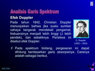 DND-2006
Efek Doppler
Pada tahun 1842, Christian Doppler
menunjukkan bahwa jika suatu sumber
cahaya bergerak mendekati pengamat,
frekuensinya menjadi lebih tinggi (λ lebih
pendek), dan sebaliknya. Peristiwa ini
disebut efek Doppler.
 Pada spektrum bintang, pergeseran ini dapat
dihitung berdasarkan garis absorpsinya. Caranya
adalah sebagai berikut,
C. Doppler
(1803 – 1853)
 