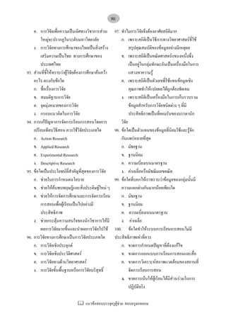 แนวขอสอบบรรจุครูผูชวย: สอบครูดอทคอม
90
ค. การวิจัยเพื่อความเปนเลิศทางวิชาการสวน
ใหญจะปรากฏในระดับมหาวิทยาลัย
ง. การวิจัยทางการศึกษาของไทยเปนสิ่งสราง
เสริมความเปนไทย ทางการศึกษาของ
ประเทศไทย
93. สวนที่ชี้ใหทราบวาผูวิจัยตองการศึกษาคนควา
อะไร ตรงกับขอใด
ก. ชื่อเรื่องการวิจัย
ข. สมมติฐานการวิจัย
ค. จุดมุงหมายของการวิจัย
ง. กรอบแนวคิดในการวิจัย
94. การแกปญหาการจัดการเรียนการสอนโดยการ
เปรียบเทียบวิธีสอน ควรใชวิจัยประเภทใด
ก. Action Research
ข. Applied Research
ค. Experimental Research
ง. Descriptive Research
95. ขอใดเปนประโยชนที่สําคัญที่สุดของการวิจัย
ก. ชวยในการกําหนดนโยบาย
ข. ชวยใหคนพบทฤษฎีและสิ่งประดิษฐใหม ๆ
ค. ชวยใหการจัดการศึกษาและการจัดการเรียน
การสอนเพื่อผูเรียนเปนไปอยางมี
ประสิทธิภาพ
ง. ชวยกระตุนความสนใจของนักวิชาการใหมี
ผลการวิจัยมากขึ้นและนําผลการวิจัยไปใช
96. การวิจัยทางการศึกษาเปนการวิจัยประเภทใด
ก. การวิจัยเชิงประยุกต
ข. การวิจัยเชิงประวัติศาสตร
ค. การวิจัยทางดานวิทยาศาสตร
ง. การวิจัยขั้นพื้นฐานหรือการวิจัยบริสุทธิ์
97. ทําไมการวิจัยจึงตองอาศัยสถิติมาก
ก. เพราะสถิติเปนวิธีการทางวิทยาศาสตรที่ใช
สรุปคุณสมบัติของขอมูลอยางมีเหตุผล
ข. เพราะสถิติเปนคณิตศาสตรแขนงหนึ่งซึ่ง
เปนอยูในกลุมทักษะอันเปนเครื่องมือในการ
แสวงหาความรู
ค. เพราะสถิติเปนตัวเลขที่ใชแทนขอมูลเชิง
คุณภาพทําใหแปลผลไดถูกตองชัดเจน
ง. เพราะสถิติเปนเครื่องมือในการเก็บรวบรวม
ขอมูลสําหรับการวิจัยชนิดตาง ๆ ที่มี
ประสิทธิภาพเปนที่ยอมรับของบรรดานัก
วิจัย
98. ขอใดเปนตัวแทนของขอมูลที่นิยมใชและรูจัก
กันแพรหลายที่สุด
ก. มัธยฐาน
ข. ฐานนิยม
ค. ความเบี่ยงเบนมาตรฐาน
ง. คาเฉลี่ยหรือมัชฌิมเลขคณิต
99. ขอใดที่บอกใหเราทราบวาขอมูลของกลุมนั้นมี
ความแตกตางกันมากนอยเพียงใด
ก. มัธยฐาน
ข. ฐานนิยม
ค. ความเบี่ยงเบนมาตรฐาน
ง. คาเฉลี่ย
100. ขอใดทําใหระบบการเรียนการสอนไมมี
ประสิทธิภาพเทาที่ควร
ก. ขาดการกําหนดปญหาที่ตองแกไข
ข. ขาดการออกแบบการเรียนการสอนและสื่อ
ค. ขาดการวิเคราะหสภาพแวดลอมของสถานที่
จัดการเรียนการสอน
ง. ขาดการเนนใหผูเรียนไดมีสวนรวมในการ
ปฏิบัติจริง
 