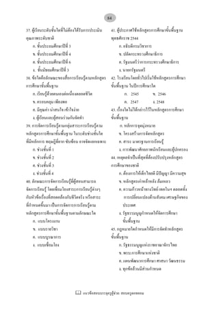 แนวขอสอบบรรจุครูผูชวย: สอบครูดอทคอม
84
37. ผูเรียนระดับชั้นใดที่ไมตองไดรับการประเมิน
คุณภาพระดับชาติ
ก. ชั้นประถมศึกษาปที่ 3
ข. ชั้นประถมศึกษาปที่ 4
ค. ชั้นประถมศึกษาปที่ 6
ง. ชั้นมัธยมศึกษาปที่ 3
38. ขอใดคือลักษณะของสื่อการเรียนรูตามหลักสูตร
การศึกษาขั้นพื้นฐาน
ก. เรียนรูดวยตนเองตอเนื่องตลอดชีวิต
ข. ครอบคลุม เพียงพอ
ค. มีคุณคา นาสนใจ เขาใจงาย
ง. ผูเรียนและผูสอนรวมกันจัดทํา
39. การจัดการเรียนรูตามกลุมสาระการเรียนรูตาม
หลักสูตรการศึกษาขั้นพื้นฐาน ในระดับชวงชั้นใด
ที่มีหลักการ ทฤษฎีที่ยาก ซับซอน อาจจัดแยกเฉพาะ
ก. ชวงชั้นที่ 1
ข. ชวงชั้นที่ 2
ค. ชวงชั้นที่ 3
ง. ชวงชั้นที่ 4
40. ลักษณะการจัดการเรียนรูที่ผูสอนสามารถ
จัดการเรียนรู โดยเชื่อมโยงสาระการเรียนรูตางๆ
กับหัวขอเรื่องที่สอดคลองกับชีวิตจริง หรือสาระ
ที่กําหนดขึ้นมา เปนการจัดการการเรียนรูตาม
หลักสูตรการศึกษาขั้นพื้นฐานตามลักษณะใด
ก. แบบโครงงาน
ข. แบบรายวิชา
ค. แบบบูรณาการ
ง. แบบเชื่อมโยง
41. ผูประกาศใชหลักสูตรการศึกษาขั้นพื้นฐาน
พุทธศักราช 2544
ก. อธิบดีกรมวิชาการ
ข. ปลัดกระทรวงศึกษาธิการ
ค. รัฐมนตรีวาการกระทรวงศึกษาธิการ
ง. นายกรัฐมนตรี
42. โรงเรียนโดยทั่วไปเริ่มใชหลักสูตรการศึกษา
ขั้นพื้นฐาน ในปการศึกษาใด
ก. 2545 ข. 2546
ค. 2547 ง. 2548
43. เรื่องใดไมไดกลาวไวในหลักสูตรการศึกษา
ขั้นพื้นฐาน
ก. หลักการจุดมุงหมาย
ข. โครงสรางการจัดหลักสูตร
ค. สาระ มาตรฐานการเรียนรู
ง. การพัฒนาศักยภาพนักเรียนและผูปกครอง
44. เหตุผลจําเปนที่สุดที่ตองปรับปรุงหลักสูตร
การศึกษาของชาติ
ก. ตองการใหเด็กไทยดี มีปญญา มีความสุข
ข. หลักสูตรเกาหลาหลัง ลมเหลว
ค. ความกาวหนาทางวิทย เทคโนฯ ตลอดทั้ง
การเปลี่ยนแปลงดานสังคม เศรษฐกิจของ
ประเทศ
ง. รัฐธรรมนูญกําหนดใหจัดการศึกษา
ขั้นพื้นฐาน
45. กฎหมายใดกําหนดใหมีการจัดทําหลักสูตร
ขั้นพื้นฐาน
ก. รัฐธรรมนูญแหงราชอาณาจักรไทย
ข. พรบ.การศึกษาแหงชาติ
ค. แผนพัฒนาการศึกษา ศาสนา วัฒนธรรม
ง. ทุกขอลวนมีสวนกําหนด
 