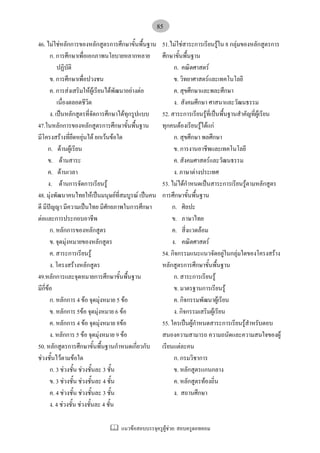 แนวขอสอบบรรจุครูผูชวย: สอบครูดอทคอม
85
46. ไมใชหลักการของหลักสูตรการศึกษาขั้นพื้นฐาน
ก. การศึกษาเพื่อเอกภาพนโยบายหลากหลาย
ปฏิบัติ
ข. การศึกษาเพื่อปวงชน
ค. การสงเสริมใหผูเรียนไดพัฒนาอยางตอ
เนื่องตลอดชีวิต
ง. เปนหลักสูตรที่จัดการศึกษาไดทุกรูปแบบ
47.ในหลักการของหลักสูตรการศึกษาขั้นพื้นฐาน
มีโครงสรางที่ยึดหยุนได ยกเวนขอใด
ก. ดานผูเรียน
ข. ดานสาระ
ค. ดานเวลา
ง. ดานการจัดการเรียนรู
48. มุงพัฒนาคนไทยใหเปนมนุษยที่สมบูรณ เปนคน
ดี มีปญญา มีความเปนไทย มีศักยภาพในการศึกษา
ตอและการประกอบอาชีพ
ก. หลักการของหลักสูตร
ข. จุดมุงหมายของหลักสูตร
ค. สาระการเรียนรู
ง. โครงสรางหลักสูตร
49.หลักการและจุดหมายการศึกษาขั้นพื้นฐาน
มีกี่ขอ
ก. หลักการ 4 ขอ จุดมุงหมาย 5 ขอ
ข. หลักการ 5ขอ จุดมุงหมาย 6 ขอ
ค. หลักการ 4 ขอ จุดมุงหมาย 8ขอ
ง. หลักการ 5 ขอ จุดมุงหมาย 9 ขอ
50. หลักสูตรการศึกษาขั้นพื้นฐานกําหนดเกี่ยวกับ
ชวงชั้นไวตามขอใด
ก. 3 ชวงชั้น ชวงชั้นละ 3 ชั้น
ข. 3 ชวงชั้น ชวงชั้นละ 4 ชั้น
ค. 4 ชวงชั้น ชวงชั้นละ 3 ชั้น
ง. 4 ชวงชั้น ชวงชั้นละ 4 ชั้น
51.ไมใชสาระการเรียนรูใน 8 กลุมของหลักสูตรการ
ศึกษาขั้นพื้นฐาน
ก. คณิตศาสตร
ข. วิทยาศาสตรและเทคโนโลยี
ค. สุขศึกษาและพละศึกษา
ง. สังคมศึกษา ศาสนาและวัฒนธรรม
52. สาระการเรียนรูที่เปนพื้นฐานสําคัญที่ผูเรียน
ทุกคนตองเรียนรูไดแก
ก. สุขศึกษา พลศึกษา
ข. การงานอาชีพและเทคโนโลยี
ค. สังคมศาสตรและวัฒนธรรม
ง. ภาษาตางประเทศ
53. ไมไดกําหนดเปนสาระการเรียนรูตามหลักสูตร
การศึกษาขั้นพื้นฐาน
ก. ศิลปะ
ข. ภาษาไทย
ค. สี่งแวดลอม
ง. คณิตศาสตร
54. กิจกรรมแนะแนวจัดอยูในกลุมใดของโครงสราง
หลักสูตรการศึกษาขั้นพื้นฐาน
ก. สาระการเรียนรู
ข. มาตรฐานการเรียนรู
ค. กิจกรรมพัฒนาผูเรียน
ง. กิจกรรมเสริมผูเรียน
55. ใครเปนผูกําหนดสาระการเรียนรูสําหรับตอบ
สนองความสามารถ ความถนัดและความสนใจของผู
เรียนแตละคน
ก. กรมวิชาการ
ข. หลักสูตรแกนกลาง
ค. หลักสูตรทองถิ่น
ง. สถานศึกษา
 