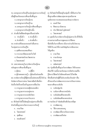 แนวขอสอบบรรจุครูผูชวย: สอบครูดอทคอม
86
56. มาตรฐานการเรียนรูในแตลกลุมสาระการเรียนรู
เมื่อผูเรียนเรียนจบการศึกษาขั้นพื้นฐาน
ก. มาตรฐานการเรียนรูแกน
ข. มาตรฐานการเรียนรูรวม
ค. มาตรฐานการเรียนรูการศึกษาพื้นฐาน
ง. มาตรฐานการเรียนรูชวงชั้น
57. ชวงชั้นใดที่จัดหลักสูตรเปนหนวยกิต
ก. ชวงชั้นที่ 1 ข. ชวงชั้นที่ 2
ค. ชวงชั้นที่ 3 ง. ชวงชั้นที่ 4
58. การดํารงชีวิตและครอบครัวเปนสาระ
ในกลุมสาระการเรียนรูใด
ก. สุขศึกษาและพละศึกษา
ข. การงานอาชีพและเทคโนโลยี
ค. สังคมศาสตรและวัฒนธรรม
ง. วิทยาศาสตร
59. บทบาทของครูในการจัดการเรียนรูตาม
หลักสูตรการศึกษาขั้นพื้นฐาน
ก. ผูสอน ข. ผูชี้นํา
ค. ผูถายทอดความรู ง. ผูสงเสริมชวยเหลือ
60. การจัดการเรียนรูที่ผูสอนตั้งแตสองคนขึ้นไปรวม
กันจัดการเรียนการสอน โดยอาจยึดหัวขอเกี่ยว
กับเรื่องใดเรื่องหนึ่งแลวบูรณาการเชื่อมโยง
ก. การบูรณาการแบบผูสอนคนเดียว
ข. การบูรณาการแบบคูขนาน
ค. การบูรณาการแบบจิตวิทยา
ง. การบูรณาการแบบโครงการ
61. ขอใดตอไปนี้ไมจัดอยูในกลุมสาระที่จําเปน
สําหรับพื้นฐานทางวิชาการและการเรียนรู
ก. ภาษาไทย
ข. วิทยาศาสตร
ค. สุขศึกษา
ง. คอมพิวเตอร
62. ขอใดตอไปนี้จัดอยูในกลุมที่ 3 ที่เปนสาระวิชา
พื้นฐานเพื่อการพัฒนาสุขภาพ สุนทรียภาพ
บุคลิกภาพ การแสดงออกและทักษะการจัดการ
ก. ดนตรี กีฬา
ข. ศีลธรรม จริยธรรม
ค. ประวัติศาสตร ภูมิศาสตร
ง. วิทยาศาสตร
63. จุดเนนในการจัดการเรียนรูกลุมสาระใด ที่ใหเนน
ความสามารถดานการพูดและการโตตอบ
ซึ่งจําเปนในการสื่อสาร เนนการอานเก็บใจความ
ใหเขาใจ และใหความสําคัญกับการเขียนภาษา
ใหถูกตอง
ก. ภาษาไทย
ข. ภาษาอังกฤษ
ค. วิทยาศาสตร
ง. คณิตศาสตร
64. "มุงเพื่อเปนพื้นฐานในการพัฒนา ใหอานออก
เขียนได รวมทั้งภาษาอังกฤษ การคิดคํานวณเปน
รูจักการใชเทคโนโลยีคอมพิวเตอร มีวิชาชีพ
ที่จําเปนสําหรับผูที่ไมประสงคจะเรียนตอ" เปน
เปาหมายในการพัฒนากระบวนการเรียนการสอน
ของการศึกษาระดับใด
ก. ระดับปฐมวัย
ข. ระดับการศึกษาภาคบังคับ
ค. ระดับมัธยมศึกษาตอนตน
ง. ระดับมัธยมศึกษาตอนปลาย
65."คอรสแวร" สัมพันธกับขอใดมากที่สุด
ก. การพัฒนาครู
ข. วิธีการสอนของครู
ค. การพัฒนาสื่อการเรียนการสอน
ง. การพัฒนาเครือขาย
 