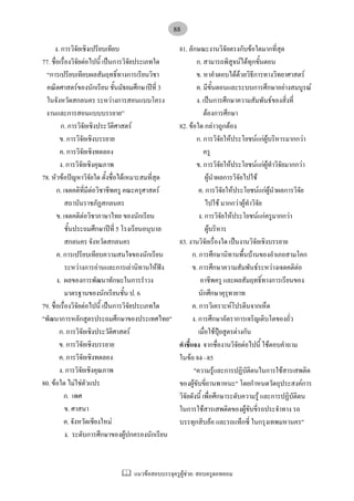 แนวขอสอบบรรจุครูผูชวย: สอบครูดอทคอม
88
ง. การวิจัยเชิงเปรียบเทียบ
77. ชื่อเรื่องวิจัยตอไปนี้ เปนการวิจัยประเภทใด
“การเปรียบเทียบผลสัมฤทธิ์ทางการเรียนวิชา
คณิตศาสตรของนักเรียน ชั้นมัธยมศึกษาปที่ 3
ในจังหวัดสกลนคร ระหวางการสอนแบบโครง
งานและการสอนแบบบรรยาย”
ก. การวิจัยเชิงประวัติศาสตร
ข. การวิจัยเชิงบรรยาย
ค. การวิจัยเชิงทดลอง
ง. การวิจัยเชิงคุณภาพ
78. หัวขอปญหาวิจัยใด ตั้งชื่อไดเหมาะสมที่สุด
ก. เจตคติที่มีตอวิชาชีพครู คณะครุศาสตร
สถาบันราชภัฏสกลนคร
ข. เจตคติตอวิชาภาษาไทย ของนักเรียน
ชั้นประถมศึกษาปที่ 5 โรงเรียนอนุบาล
สกลนคร จังหวัดสกลนคร
ค. การเปรียบเทียบความสนใจของนักเรียน
ระหวางการอานและการเลานิทานใหฟง
ง. ผลของการพัฒนาทักษะในการรําวง
มาตรฐานของนักเรียนชั้น ป. 6
79. ชื่อเรื่องวิจัยตอไปนี้ เปนการวิจัยประเภทใด
"พัฒนาการหลักสูตรประถมศึกษาของประเทศไทย"
ก. การวิจัยเชิงประวัติศาสตร
ข. การวิจัยเชิงบรรยาย
ค. การวิจัยเชิงทดลอง
ง. การวิจัยเชิงคุณภาพ
80. ขอใด ไมใชตัวแปร
ก. เพศ
ข. ศาสนา
ค. จังหวัดเชียงใหม
ง. ระดับการศึกษาของผูปกครองนักเรียน
81. ลักษณะงานวิจัยตรงกับขอใดมากที่สุด
ก. สามารถพิสูจนไดทุกขั้นตอน
ข. หาคําตอบไดดวยวิธีการทางวิทยาศาสตร
ค. มีขั้นตอนและระบบการศึกษาอยางสมบูรณ
ง. เปนการศึกษาความสัมพันธของสิ่งที่
ตองการศึกษา
82. ขอใด กลาวถูกตอง
ก. การวิจัยใหประโยชนแกผูบริหารมากกวา
ครู
ข. การวิจัยใหประโยชนแกผูทําวิจัยมากกวา
ผูนําผลการวิจัยไปใช
ค. การวิจัยใหประโยชนแกผูนําผลการวิจัย
ไปใช มากกวาผูทําวิจัย
ง. การวิจัยใหประโยชนแกครูมากกวา
ผูบริหาร
83. งานวิจัยเรื่องใด เปนงานวิจัยเชิงบรรยาย
ก. การศึกษานิทานพื้นบานของอําเภอสามโคก
ข. การศึกษาความสัมพันธระหวางเจตคติตอ
อาชีพครู และผลสัมฤทธิ์ทางการเรียนของ
นักศึกษาคุรุทายาท
ค. การวิเคราะหโปรตีนจากเห็ด
ง. การศึกษาอัตราการเจริญเติบโตของถั่ว
เมื่อใชปุยสูตรตางกัน
คําชี้แจง จากชื่องานวิจัยตอไปนี้ ใชตอบคําถาม
ในขอ 84 –85
"ความรูและการปฏิบัติตนในการใชสารเสพติด
ของผูขับขี่ยานพาหนะ" โดยกําหนดวัตถุประสงคการ
วิจัยดังนี้ เพื่อศึกษาระดับความรู และการปฏิบัติตน
ในการใชสารเสพติดของผูขับขี่รถประจําทาง รถ
บรรทุกสิบลอ และรถแท็กซี่ ในกรุงเทพมหานคร"
 