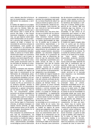 Business Solutions on Demand
zarlo. Además, describe la forma en
que se promocionarán, venderán y
distribuirán los productos y servi-
cios.
El modelo de negocio es un progra-
ma de alto nivel para la creación de
valor para los clientes. Debe dar
respuesta a aquellos clientes que o
bien buscan valor a través de los
precios más bajos, o bien buscan
soluciones integrales a sus proble-
mas. Los que esperan costes bajos
están familiarizados con los produc-
tos y servicios que requieren y son
capaces de elegir y comprar sin
necesidad de excesivos consejos de
intermediarios, como pueden ser
los vendedores o las empresas de
consultoría. Los productos que com-
pran están normalmente estandari-
zados, el precio es el factor deter-
minante para elegir a un suministra-
dor en concreto y, por lo tanto, la
lealtad a una marca específica pier-
de importancia. Este tipo de consu-
midor puede encontrarse tanto en
los mercados de business-to-consu-
mer como en los de business-to-
business.
Uno de los ejemplos más represen-
tativos de modelos de negocio de
bajo coste lo encontramos en los
fabricantes de ordenadores perso-
nales. Durante los años 80, los PCs
eran productos novedosos y los con-
sumidores buscaban siempre el ase-
soramiento de los vendedores.
Cuando los PCs se convirtieron en
un producto estándar, durante la
década de los 90, los consumidores
comenzaron a guiarse únicamente
por los precios más bajos. Hoy en
día, los consumidores pueden
encontrar las últimas novedades en
internet, consultar las revistas
especializadas o pedir el consejo de
un amigo sobre qué equipo adquirir.
Es fácil realizar comparaciones
entre ofertas según la financiación
ofrecida, el software instalado o el
soporte técnico ofrecido. El pago
puede hacerse online y el PC puede
ser entregado directamente en el
domicilio del comprador.
Para conquistar las preferencias de
este tipo de consumidores, los
fabricantes más avispados tuvieron
que cambiar su modelo de negocio,
racionalizando su cadena de sumi-
nistro, subcontratando actividades
no estratégicas (como la fabricación
de componentes) e introduciendo
procesos de ensamblaje bajo pedi-
do. La misma filosofía de reducir los
costes al mínimo se aplicó a las ven-
tas y la distribución, siendo las nue-
vas tecnologías, como internet, las
que, como se ve, han hecho posible
esta transformación.
Como hemos visto, hay otros clien-
tes que se orientan por las solucio-
nes integrales a sus problemas.
Estos necesitan resolver asuntos
complejos o prepararse para explo-
tar nuevas oportunidades de nego-
cio. Es posible que no posean un
conocimiento especializado o no
cuenten con los recursos indispen-
sables y, normalmente, necesitan el
asesoramiento de proveedores que
puedan proporcionarles soluciones
globales. Las soluciones integrales
están basadas en la prestación de
servicios, pero se diferencian de
éstos en que las soluciones deben
estar adaptadas (customized) para
poder extraer de ellas un valor
excepcional. Este tipo de clientes
no busca productos o servicios
estándar, muchos de los cuales
podrían adquirirlos por sí mismos.
Lo que precisan es personalización,
adaptación a sus necesidades.
En el modelo de negocio basado en
la venta de soluciones integrales, la
clave la representa la diferencia-
ción del conjunto unificado de pro-
ductos/servicios que se prestan. En
palabras de Michael Porter, "no
podrá cobrarse un precio elevado
por la diferenciación a no ser que el
producto o servicio prestado siga
teniendo un alto valor para el com-
prador y no pueda ser imitado por
los competidores". La implantación
de soluciones integrales se adapta
al cliente desde el primer momento
y esto hace que resulte muy difícil
de imitar por otros.
La tecnología ya no se vende por el
simple hecho de ser nueva. Una
empresa que ha sabido transformar
su modelo de negocio de forma
radical para adaptarse a las deman-
das de los clientes ha sido IBM. Al
aunar sus conocimientos sobre tec-
nologías de la información con los
servicios de consultoría de negocio
(gracias, en buena medida, a la
compra de Pricewaterhouse
Consulting en 2002) se ha posiciona-
do en el mercado como suministra-
dor de soluciones a medida para sus
clientes. Lejos quedan las estrate-
gias de vender promesas acerca de
los beneficios del hardware o soft-
ware por sí mismos. Desde la pers-
pectiva de los clientes, IBM está
vendiendo algo muy distinto a lo
que hizo durante décadas. En la
actualidad, lo que ofrece es un
compromiso para mejorar un área
determinada de una empresa con el
pago de sus servicios (y productos)
mucho más claramente ligado a los
resultados obtenidos.
El modelo de negocio elegido debe
tener en cuenta que los clientes
valoran los beneficios que pueden
extraer de los productos, pero son
menos propensos que antes a adqui-
rir la propiedad de los mismos. En
un mundo de continuo cambio, con-
vertirse en el dueño de los produc-
tos tiene menos sentido.
Innumerables productos necesitan
ser actualizados o reemplazados
incluso antes de haber obtenido de
ellos todo el rendimiento que se
esperaba. Dado que la tecnología
permite que los productos sean sus-
tituidos por servicios, son muchos
los fabricantes que están introdu-
ciendo servicios en el mercado
como respuesta a las necesidades
de los clientes.
Generar valor para los clientes
requiere algo más que poner en
práctica la conocida receta de estar
orientado hacia el cliente.
Numerosas necesidades de los con-
sumidores están articuladas, pero
otras no lo están tanto. El riesgo
implícito de orientarse totalmente
al cliente es que las necesidades no
articuladas puede que nunca sean
satisfechas y son precisamente ellas
las que mayores oportunidades
ofrecen (puesto que tampoco son
colmadas por las empresas de la
competencia). En Sony, por ejem-
plo, tienen muy en cuenta este
hecho. En palabras de Akio Morita:
"nuestro plan [en Sony] es entregar
al público nuevos productos, más
que preguntarles qué tipo de pro-
ductos necesitan. La gente no sabe
lo que es posible, pero nosotros sí.
Por lo tanto, en lugar de hacer
demasiados estudios de mercado,
refinamos nuestro conocimiento
sobre los productos y sus utilidades
y tratamos de crear un nuevo mer-
55
 