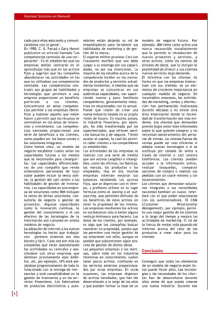 Business Solutions on Demand
cado para ellos educando y comuni-
cándonos con la gente".
En 1990, C. K. Parlad y Gary Hamel
publicaron un artículo llamado "Las
competencias centrales de una cor-
poración". En él establecían que las
empresas debían centrarse en el
aprendizaje más que en los activos
fijos y sugerían que las compañías
abandonaran las actividades en las
que no utilizaban sus competencias
centrales. Las competencias cen-
trales son grupos de habilidades y
tecnologías que permiten a una
empresa proporcionar un beneficio
particular a sus clientes.
Concentrarse en estas competen-
cias permite a las empresas identi-
ficar y explotar aquello que mejor
hacen y permitir que los recursos se
centralicen en las áreas de innova-
ción y crecimiento. Las competen-
cias centrales proporcionan una
serie de beneficios a los clientes,
como pueden ser los bajos costes o
las soluciones integrales.
Como hemos visto, un modelo de
negocio establece cuáles serán las
capacidades futuras y los medios
que se necesitarán para conseguir-
las. Las capacidades diferenciado-
ras de una compañía que venda
ordenadores personales de bajo
coste pueden incluir la venta onli-
ne, la gestión del call center o las
habilidades de gestión de inventa-
rios. Las capacidades en una empre-
sa de soluciones como IBM incluyen
la venta de dichas soluciones, con-
sultoría de negocio o gestión de
proyectos. Algunas capacidades
como la innovación continua, la
gestión del conocimiento o el uso
efectivo de las tecnologías de la
información son comunes en ambos
modelos de negocio.
La adopción de internet y las nuevas
tecnologías ha hecho que trabajar
con partners externos sea más
barato y fácil. Cada vez son más las
compañías que están abandonando
las actividades no centrales y aso-
ciándose con otras empresas que
dominen precisamente esos ámbi-
tos. Así, por ejemplo, UPS está ale-
jándose progresivamente de todo lo
relacionado con la entrega de mer-
cancías y está consolidándose en la
gestión de inventarios y en los ser-
vicios financieros. Los fabricantes
de productos electrónicos y auto-
móviles están dejando su rol de
ensambladores para fortalecer sus
habilidades de marketing y de ges-
tión de la marca.
El experto militar prusiano Carl von
Clausewitz escribió que uno debe
juzgar a su enemigo por sus capaci-
dades, no por sus intenciones. La
mayoría de los estudios acerca de la
competencia inciden en los merca-
dos de productos y servicios actual-
mente existentes. A medida que las
empresas se concentran en sus
auténticas capacidades, van apare-
ciendo nuevos y poco familiares
competidores, generalmente indus-
trias no relacionadas con la actual.
Puede que traten de crear una
nueva industria basada en su propia
visión de futuro. En muchos países,
la industria financiera, por ejem-
plo, ha sido transformada por los
supermercados, que ofrecen servi-
cios bancarios y de seguros. Tienen
acceso al capital, lo cual les permi-
te robar clientes a los competidores
ya establecidos.
Las actividades de las empresas se
realizan con una serie de medios
que son activos tangibles e intangi-
bles, como las oficinas, las fábricas,
las marcas, los productos o los
empleados. Hoy en día, muchas
empresas intentan mejorar sus
balances vendiendo los activos
fijos, que se deprecian con el tiem-
po, y prefieren utilizar en su lugar
fórmulas como el leasing o el out-
sourcing, que permiten disfrutar de
los beneficios de estos activos sin
tener la propiedad de los mismos.
Las empresas mantienen los activos
en sus balances solo si existe alguna
ventaja intrínseca para hacerlo. Los
datos de los clientes, por ejemplo,
es algo que las compañías buscan
mantener en propiedad, puesto que
les permiten una mejor gestión de
las relaciones con ellos, aunque es
posible que subcontraten algún pro-
ceso de gestión de dichos datos.
Las pequeñas empresas y las start-
ups, sobre todo en las industrias
intensivas en conocimiento, suelen
tener pocos activos, confiando en
los servicios externos proporciona-
dos por otras empresas. En otras
ocasiones, las empresas disponen
de activos heredados, que han ido
desarrollando a lo largo de los años
y que pueden formar la base de un
modelo de negocio futuro. Por
ejemplo, IBM tiene como activo una
marca reconocida mundialmente
que le permite la introducción de
nuevos productos y servicios, y
otros activos, como los centros de
proceso de datos, que le otorgan la
posibilidad de ofrecer a sus clientes
nuevos servicios bajo demanda.
El interface con los clientes -la
forma en que las empresas interac-
túan con sus clientes- es un ele-
mento de creciente importancia en
cualquier modelo de negocio. En
incontables empresas, las activida-
des de marketing, ventas y distribu-
ción han permanecido inalteradas
durante décadas y no existe otra
área empresarial donde la necesi-
dad de transformación sea más evi-
dente. Los clientes que demandan
precios bajos están bien informados
sobre lo que quieren comprar y no
necesitan asesoramiento del perso-
nal de ventas. La costosa fuerza de
ventas puede ser más eficiente si
adopta nuevas tecnologías o si se
sustituye por canales de venta a
través de internet o call centers
telefónicos. Los clientes pueden
acceder a la información online,
realizar búsquedas, comparar
opciones de compra o realizar sus
pedidos con un coste mínimo y sin
inconvenientes.
Los clientes que demandan solucio-
nes integrales a sus necesidades
necesitan también un nuevo inter-
face con el que poder relacionarse
con los suministradores. El CRM
(Customer Relationship
Management), por ejemplo, permi-
te una mejor gestión de los clientes
a lo largo del tiempo y mejora las
actividades de marketing. El rol de
la fuerza de ventas está pasando de
informar acerca del valor de los
productos a crear valor para los
clientes.
Conclusión
Conseguir que todos los elementos
de un modelo de negocio estén lis-
tos puede llevar años. Las tecnolo-
gías y las necesidades de los clien-
tes han de desarrollarse durante
años antes de que pueda crearse
una nueva industria. Durante ese
66
 