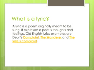 What is a lyric?
A lyric is a poem originally meant to be
sung. It expresses a poet’s thoughts and
feelings. Old English lyrics examples are
Deor’s Complaint, The Wanderer and The
wife’s complaint.
 