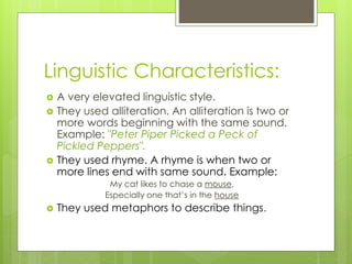 Linguistic Characteristics:
 A very elevated linguistic style.
 They used alliteration. An alliteration is two or
more words beginning with the same sound.
Example: "Peter Piper Picked a Peck of
Pickled Peppers".
 They used rhyme. A rhyme is when two or
more lines end with same sound. Example:
My cat likes to chase a mouse,
Especially one that’s in the house
 They used metaphors to describe things.
 