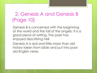 2. Genesis A and Genesis B
(Page 10)
Genesis B is concerned with the beginning
of the world and the fall of the angels. It is a
good piece of writing. The poet has
enjoyed describing hell.
Genesis A is dull and little more than old
history taken from bible and put into poor
old English verse.
 