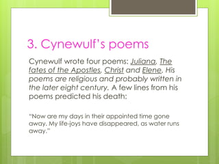 3. Cynewulf’s poems
Cynewulf wrote four poems: Juliana, The
fates of the Apostles, Christ and Elene. His
poems are religious and probably written in
the later eight century. A few lines from his
poems predicted his death:
“Now are my days in their appointed time gone
away. My life-joys have disappeared, as water runs
away.”
 
