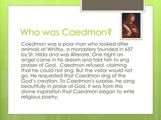Who was Caedmon?
Caedmon was a poor man who looked after
animals at Whitby, a monastery founded in 657
by St. Hilda and was illiterate. One night an
angel came in his dream and told him to sing
praises of God. Caedmon refused, claiming
that he could not sing. But the visitor would not
go. He requested that Caedmon sing of the
God’s creation. To Caedmon's surprise, he sang
beautifully in praise of God. It was from this
divine inspiration that Caedmon began to write
religious poetry.
 