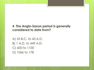 4. The Anglo-Saxon period is generally
considered to date from?
A) 55 B.C. to 43 A.D.
B) 1 A.D. to 449 A.D.
C) 600 to 1100
D) 1066 to 178
 