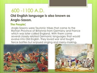 600 -1100 A.D.
Old English language is also known as
Anglo-Saxon.
The People:
Anglo Saxons were Teutonic tribes that came to the
Roman Province of Britannia from Germany and France
which was later called England. With them came
several closely related Germanic languages that would
evolve into Old English. They loved war and fought
fierce battles but enjoyed singing and merry-making.
 
