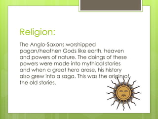 Religion:
The Anglo-Saxons worshipped
pagan/heathen Gods like earth, heaven
and powers of nature. The doings of these
powers were made into mythical stories
and when a great hero arose, his history
also grew into a saga. This was the origin of
the old stories.
 
