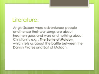 Literature:
Anglo Saxons were adventurous people
and hence their war songs are about
heathen gods and wars and nothing about
Christianity e.g. : The Battle of Maldon,
which tells us about the battle between the
Danish Pirates and Earl of Maldon.
 