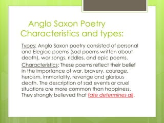 Anglo Saxon Poetry
Characteristics and types:
Types: Anglo Saxon poetry consisted of personal
and Elegiac poems (sad poems written about
death), war songs, riddles, and epic poems.
Characteristics: These poems reflect their belief
in the importance of war, bravery, courage,
heroism, immortality, revenge and glorious
death. The description of sad events or cruel
situations are more common than happiness.
They strongly believed that fate determines all.
 