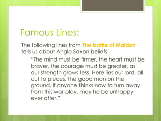 Famous Lines:
The following lines from The battle of Maldon
tells us about Anglo Saxon beliefs:
“The mind must be firmer, the heart must be
braver, the courage must be greater, as
our strength grows less. Here lies our lord, all
cut to pieces, the good man on the
ground. If anyone thinks now to turn away
from this war-play, may he be unhappy
ever after.”
 