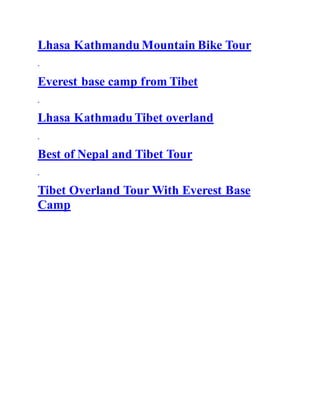Lhasa Kathmandu Mountain Bike Tour
Everest base camp from Tibet
Lhasa Kathmadu Tibet overland
Best of Nepal and Tibet Tour
Tibet Overland Tour With Everest Base
Camp
 