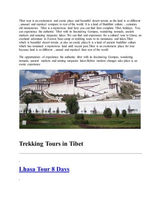 Tibet tour is an excitement and exotic place and beautiful desert terrain as the land is so different
, unusual and mystical compare to rest of the world. It is a land of Buddhist culture , centuries
old monasteries. Tibet is a mysterious land here you can find here complete Tibet holidays. You
can experience the authentic Tibet with its fascinating Gompas, wandering nomads, ancient
markets and amazing turquoise lakes. We can find and experience for a cultural tour to Lhasa, an
overland adventure to Everest base camp or trekking tours to its mountains and lakes.Tibet
which is beautiful desert terrain ,is also an exotic place.It is a land of ancient buddhist culture
which has remained a mysterious land until recent past.Tibet is an excitement place for tour
because land is so different , unsual and mystical than rest of the world
The oppurtunities of experience the authentic tibet with its fascinating Gompas, wandering
nomads, ancient markets and amzing turquoise lakes.Before modern changes take place is an
exotic experience
Trekking Tours in Tibet
Lhasa Tour 8 Days
 