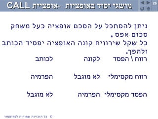 26
©‫לפרופסור‬ ‫שמורות‬ ‫הזכויות‬ ‫כל‬
‫באופציות‬ ‫יסוד‬ ‫מושגי‬‫באופציות‬ ‫יסוד‬ ‫מושגי‬--‫אופציית‬‫אופציית‬CALLCALL
‫משחק‬ ‫כעל‬ ‫אופציה‬ ‫הסכם‬ ‫על‬ ‫להסתכל‬ ‫ניתן‬
, ‫אפס‬ ‫סכום‬
‫הכותב‬ ‫יפסיד‬ ‫האופציה‬ ‫קונה‬ ‫שירוויח‬ ‫שקל‬ ‫כל‬
.‫ולהפך‬
‫לכותב‬ ‫לקונה‬ ‫הפסד‬  ‫רווח‬
‫הפרמיה‬ ‫מוגבל‬ ‫לא‬ ‫מקסימלי‬ ‫רווח‬
‫מוגבל‬ ‫לא‬ ‫הפרמיה‬ ‫מקסימלי‬ ‫הפסד‬
 