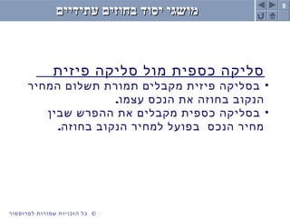 9
©‫לפרופסור‬ ‫שמורות‬ ‫הזכויות‬ ‫כל‬
‫עתידיים‬ ‫בחוזים‬ ‫יסוד‬ ‫מושגי‬‫עתידיים‬ ‫בחוזים‬ ‫יסוד‬ ‫מושגי‬
‫פיזית‬ ‫סליקה‬ ‫מול‬ ‫כספית‬ ‫סליקה‬
•‫המחיר‬ ‫תשלום‬ ‫תמורת‬ ‫מקבלים‬ ‫פיזית‬ ‫בסליקה‬
.‫עצמו‬ ‫הנכס‬ ‫את‬ ‫בחוזה‬ ‫הנקוב‬
•‫שבין‬ ‫ההפרש‬ ‫את‬ ‫מקבלים‬ ‫כספית‬ ‫בסליקה‬
.‫בחוזה‬ ‫הנקוב‬ ‫למחיר‬ ‫בפועל‬ ‫הנכס‬ ‫מחיר‬
 