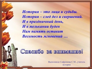 История – это лица и судьбы.
История – след дел и свершений.
И в праздничный день,
И в мелькании буден
Нам память оставит
Весомость мгновений …
Выполнила Сафронова С.М., учитель
истории
 