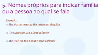 5. Nomes próprios para indicar família
ou a pessoa ao qual se fala
Exemplo:
o The Martins went to the restaurant they like.
o The Kennedys ara a famous family.
o The Jhon I’m talk about is Jane’s brother
 