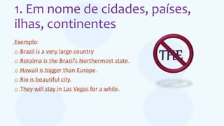 1. Em nome de cidades, países,
ilhas, continentes
Exemplo:
o Brazil is a very large country
o Roraima is the Brazil’s Northermost state.
o Hawaii is bigger than Europe.
o Rio is beautiful city.
o They will stay in Las Vegas for a while.
THE
 